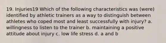 19. Injuries19 Which of the following characteristics was (were) identified by athletic trainers as a way to distinguish between athletes who coped most and least successfully with injury? a. willingness to listen to the trainer b. maintaining a positive attitude about injury c. low life stress d. a and b