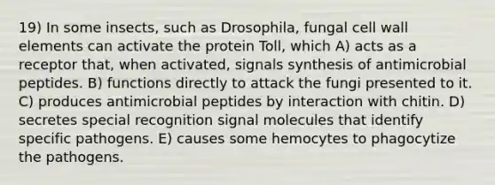 19) In some insects, such as Drosophila, fungal cell wall elements can activate the protein Toll, which A) acts as a receptor that, when activated, signals synthesis of antimicrobial peptides. B) functions directly to attack the fungi presented to it. C) produces antimicrobial peptides by interaction with chitin. D) secretes special recognition signal molecules that identify specific pathogens. E) causes some hemocytes to phagocytize the pathogens.