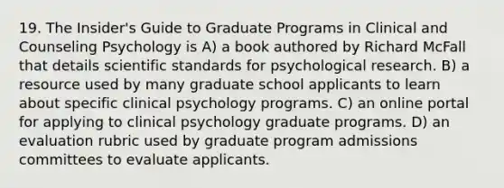 19. The Insider's Guide to Graduate Programs in Clinical and Counseling Psychology is A) a book authored by Richard McFall that details scientific standards for psychological research. B) a resource used by many graduate school applicants to learn about specific clinical psychology programs. C) an online portal for applying to clinical psychology graduate programs. D) an evaluation rubric used by graduate program admissions committees to evaluate applicants.