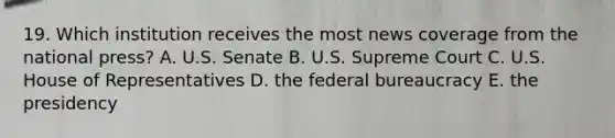 19. Which institution receives the most news coverage from the national press? A. U.S. Senate B. U.S. Supreme Court C. U.S. House of Representatives D. the federal bureaucracy E. the presidency