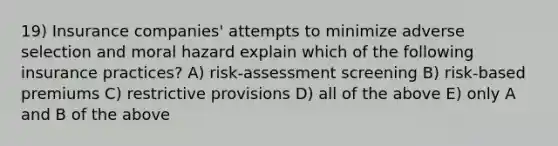 19) Insurance companies' attempts to minimize adverse selection and moral hazard explain which of the following insurance practices? A) risk-assessment screening B) risk-based premiums C) restrictive provisions D) all of the above E) only A and B of the above