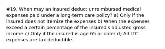 #19. When may an insured deduct unreimbursed medical expenses paid under a long-term care policy? a) Only if the insured does not itemize the expenses b) When the expenses exceed a certain percentage of the insured's adjusted gross income c) Only if the insured is age 65 or older d) All LTC expenses are tax deductible.