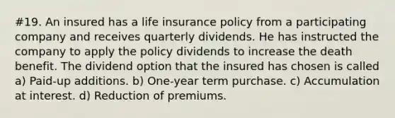 #19. An insured has a life insurance policy from a participating company and receives quarterly dividends. He has instructed the company to apply the policy dividends to increase the death benefit. The dividend option that the insured has chosen is called a) Paid-up additions. b) One-year term purchase. c) Accumulation at interest. d) Reduction of premiums.