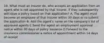 19. What must an insurer do, who accepts an application from an agent who is not appointed by that insurer, if they subsequently will issue a policy based on that application? A. The agent must become an employee of that insurer within 30 days or re-submit the application B. Add the agent's name on the company's list of approved agents C Send the agent an employment approval notice within 30 days of policy issuance D Forward to the insurance commissioner a notice of appointment within 14 days of receipt