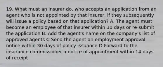 19. What must an insurer do, who accepts an application from an agent who is not appointed by that insurer, if they subsequently will issue a policy based on that application? A. The agent must become an employee of that insurer within 30 days or re-submit the application B. Add the agent's name on the company's list of approved agents C Send the agent an employment approval notice within 30 days of policy issuance D Forward to the insurance commissioner a notice of appointment within 14 days of receipt