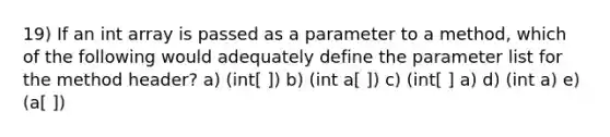 19) If an int array is passed as a parameter to a method, which of the following would adequately define the parameter list for the method header? a) (int[ ]) b) (int a[ ]) c) (int[ ] a) d) (int a) e) (a[ ])