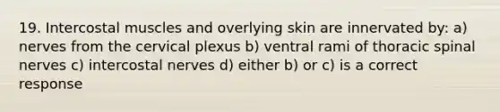 19. Intercostal muscles and overlying skin are innervated by: a) nerves from the cervical plexus b) ventral rami of thoracic spinal nerves c) intercostal nerves d) either b) or c) is a correct response