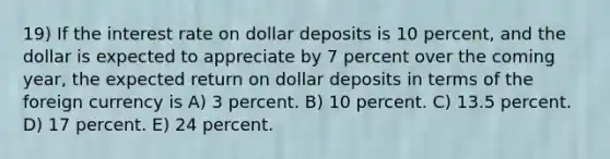 19) If the interest rate on dollar deposits is 10 percent, and the dollar is expected to appreciate by 7 percent over the coming year, the expected return on dollar deposits in terms of the foreign currency is A) 3 percent. B) 10 percent. C) 13.5 percent. D) 17 percent. E) 24 percent.