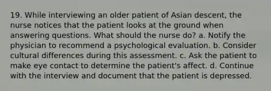 19. While interviewing an older patient of Asian descent, the nurse notices that the patient looks at the ground when answering questions. What should the nurse do? a. Notify the physician to recommend a psychological evaluation. b. Consider cultural differences during this assessment. c. Ask the patient to make eye contact to determine the patient's affect. d. Continue with the interview and document that the patient is depressed.