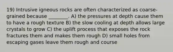 19) Intrusive igneous rocks are often characterized as coarse-grained because ________. A) the pressures at depth cause them to have a rough texture B) the slow cooling at depth allows large crystals to grow C) the uplift process that exposes the rock fractures them and makes them rough D) small holes from escaping gases leave them rough and course