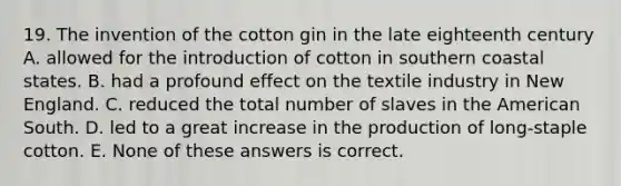 19. The invention of the cotton gin in the late eighteenth century A. allowed for the introduction of cotton in southern coastal states. B. had a profound effect on the textile industry in New England. C. reduced the total number of slaves in the American South. D. led to a great increase in the production of long-staple cotton. E. None of these answers is correct.