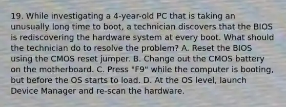 19. While investigating a 4-year-old PC that is taking an unusually long time to boot, a technician discovers that the BIOS is rediscovering the hardware system at every boot. What should the technician do to resolve the problem? A. Reset the BIOS using the CMOS reset jumper. B. Change out the CMOS battery on the motherboard. C. Press "F9" while the computer is booting, but before the OS starts to load. D. At the OS level, launch Device Manager and re-scan the hardware.