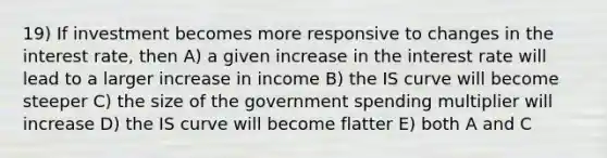 19) If investment becomes more responsive to changes in the interest rate, then A) a given increase in the interest rate will lead to a larger increase in income B) the IS curve will become steeper C) the size of the government spending multiplier will increase D) the IS curve will become flatter E) both A and C