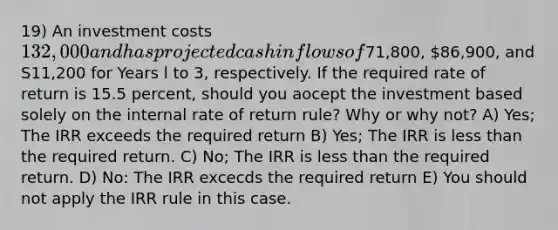 19) An investment costs 132,000 and has projected cash inflows of71,800, 86,900, and S11,200 for Years l to 3, respectively. If the required rate of return is 15.5 percent, should you aocept the investment based solely on the internal rate of return rule? Why or why not? A) Yes; The IRR exceeds the required return B) Yes; The IRR is less than the required return. C) No; The IRR is less than the required return. D) No: The IRR excecds the required return E) You should not apply the IRR rule in this case.