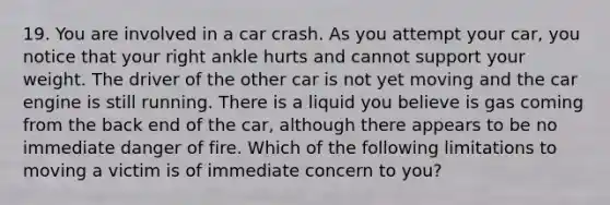 19. You are involved in a car crash. As you attempt your car, you notice that your right ankle hurts and cannot support your weight. The driver of the other car is not yet moving and the car engine is still running. There is a liquid you believe is gas coming from the back end of the car, although there appears to be no immediate danger of fire. Which of the following limitations to moving a victim is of immediate concern to you?