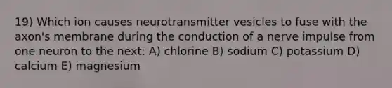 19) Which ion causes neurotransmitter vesicles to fuse with the axon's membrane during the conduction of a nerve impulse from one neuron to the next: A) chlorine B) sodium C) potassium D) calcium E) magnesium