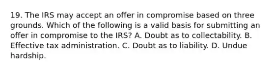 19. The IRS may accept an offer in compromise based on three grounds. Which of the following is a valid basis for submitting an offer in compromise to the IRS? A. Doubt as to collectability. B. Effective tax administration. C. Doubt as to liability. D. Undue hardship.