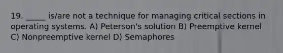 19. _____ is/are not a technique for managing critical sections in operating systems. A) Peterson's solution B) Preemptive kernel C) Nonpreemptive kernel D) Semaphores