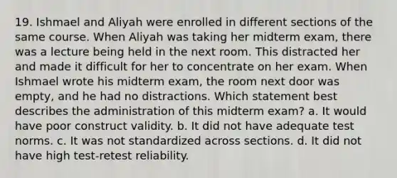 19. Ishmael and Aliyah were enrolled in different sections of the same course. When Aliyah was taking her midterm exam, there was a lecture being held in the next room. This distracted her and made it difficult for her to concentrate on her exam. When Ishmael wrote his midterm exam, the room next door was empty, and he had no distractions. Which statement best describes the administration of this midterm exam? a. It would have poor construct validity. b. It did not have adequate test norms. c. It was not standardized across sections. d. It did not have high test-retest reliability.