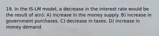 19. In the IS-LM model, a decrease in the interest rate would be the result of a(n): A) increase in the money supply. B) increase in government purchases. C) decrease in taxes. D) increase in money demand.