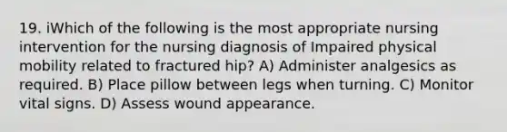 19. iWhich of the following is the most appropriate nursing intervention for the nursing diagnosis of Impaired physical mobility related to fractured hip? A) Administer analgesics as required. B) Place pillow between legs when turning. C) Monitor vital signs. D) Assess wound appearance.