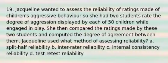 19. Jacqueline wanted to assess the reliability of ratings made of children's aggressive behaviour so she had two students rate the degree of aggression displayed by each of 50 children while engaged in play. She then compared the ratings made by these two students and computed the degree of agreement between them. Jacqueline used what method of assessing reliability? a. split-half reliability b. inter-rater reliability c. internal consistency reliability d. test-retest reliability