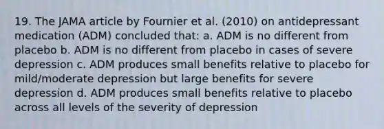 19. The JAMA article by Fournier et al. (2010) on antidepressant medication (ADM) concluded that: a. ADM is no different from placebo b. ADM is no different from placebo in cases of severe depression c. ADM produces small benefits relative to placebo for mild/moderate depression but large benefits for severe depression d. ADM produces small benefits relative to placebo across all levels of the severity of depression