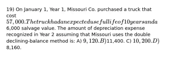 19) On January 1, Year 1, Missouri Co. purchased a truck that cost 57,000. The truck had an expected useful life of 10 years and a6,000 salvage value. The amount of depreciation expense recognized in Year 2 assuming that Missouri uses the double declining-balance method is: A) 9,120. B)11,400. C) 10,200. D)8,160.