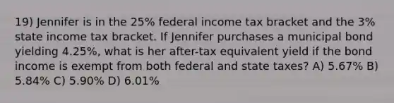 19) Jennifer is in the 25% federal income tax bracket and the 3% state income tax bracket. If Jennifer purchases a municipal bond yielding 4.25%, what is her after-tax equivalent yield if the bond income is exempt from both federal and state taxes? A) 5.67% B) 5.84% C) 5.90% D) 6.01%