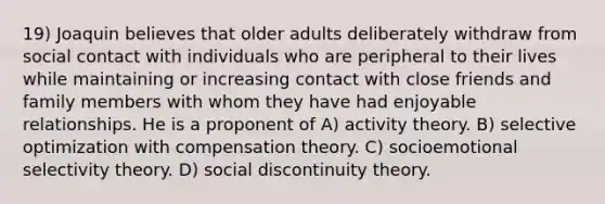 19) Joaquin believes that older adults deliberately withdraw from social contact with individuals who are peripheral to their lives while maintaining or increasing contact with close friends and family members with whom they have had enjoyable relationships. He is a proponent of A) activity theory. B) selective optimization with compensation theory. C) socioemotional selectivity theory. D) social discontinuity theory.