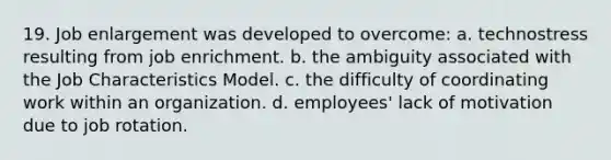 19. Job enlargement was developed to overcome:​ a. ​technostress resulting from job enrichment. b. ​the ambiguity associated with the Job Characteristics Model. c. ​the difficulty of coordinating work within an organization. d. ​employees' lack of motivation due to job rotation.