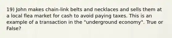 19) John makes chain-link belts and necklaces and sells them at a local flea market for cash to avoid paying taxes. This is an example of a transaction in the "underground economy". True or False?