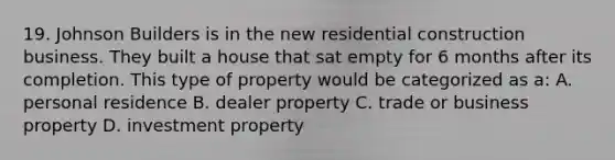 19. Johnson Builders is in the new residential construction business. They built a house that sat empty for 6 months after its completion. This type of property would be categorized as a: A. personal residence B. dealer property C. trade or business property D. investment property