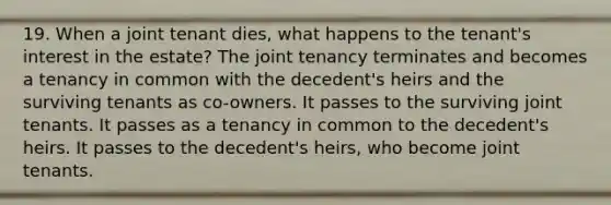 19. When a joint tenant dies, what happens to the tenant's interest in the estate? The joint tenancy terminates and becomes a tenancy in common with the decedent's heirs and the surviving tenants as co-owners. It passes to the surviving joint tenants. It passes as a tenancy in common to the decedent's heirs. It passes to the decedent's heirs, who become joint tenants.