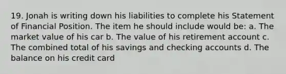 19. Jonah is writing down his liabilities to complete his Statement of Financial Position. The item he should include would be: a. The market value of his car b. The value of his retirement account c. The combined total of his savings and checking accounts d. The balance on his credit card