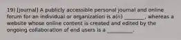 19) [journal] A publicly accessible personal journal and online forum for an individual or organization is a(n) ________, whereas a website whose online content is created and edited by the ongoing collaboration of end users is a __________.