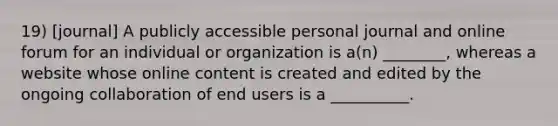 19) [journal] A publicly accessible personal journal and online forum for an individual or organization is a(n) ________, whereas a website whose online content is created and edited by the ongoing collaboration of end users is a __________.