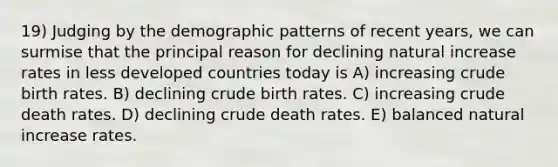 19) Judging by the demographic patterns of recent years, we can surmise that the principal reason for declining natural increase rates in less developed countries today is A) increasing crude birth rates. B) declining crude birth rates. C) increasing crude death rates. D) declining crude death rates. E) balanced natural increase rates.