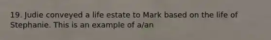 19. Judie conveyed a life estate to Mark based on the life of Stephanie. This is an example of a/an