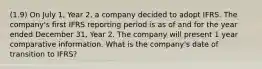 (1.9) On July 1, Year 2, a company decided to adopt IFRS. The company's first IFRS reporting period is as of and for the year ended December 31, Year 2. The company will present 1 year comparative information. What is the company's date of transition to IFRS?