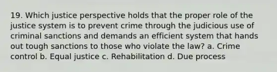 19. Which justice perspective holds that the proper role of the justice system is to prevent crime through the judicious use of criminal sanctions and demands an efficient system that hands out tough sanctions to those who violate the law? a. Crime control b. Equal justice c. Rehabilitation d. Due process