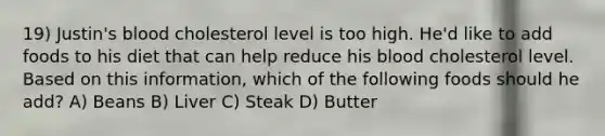 19) Justin's blood cholesterol level is too high. He'd like to add foods to his diet that can help reduce his blood cholesterol level. Based on this information, which of the following foods should he add? A) Beans B) Liver C) Steak D) Butter