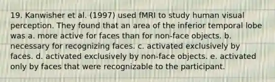 19. Kanwisher et al. (1997) used fMRI to study human visual perception. They found that an area of the inferior temporal lobe was a. more active for faces than for non-face objects. b. necessary for recognizing faces. c. activated exclusively by faces. d. activated exclusively by non-face objects. e. activated only by faces that were recognizable to the participant.