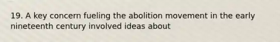 19. A key concern fueling the abolition movement in the early nineteenth century involved ideas about