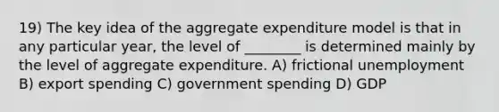 19) The key idea of the aggregate expenditure model is that in any particular year, the level of ________ is determined mainly by the level of aggregate expenditure. A) frictional unemployment B) export spending C) government spending D) GDP