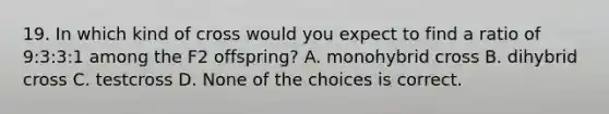 19. In which kind of cross would you expect to find a ratio of 9:3:3:1 among the F2 offspring? A. monohybrid cross B. dihybrid cross C. testcross D. None of the choices is correct.