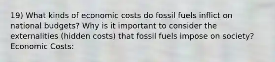 19) What kinds of economic costs do fossil fuels inflict on national budgets? Why is it important to consider the externalities (hidden costs) that fossil fuels impose on society? Economic Costs: