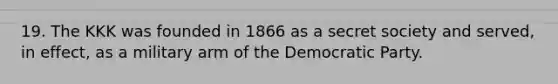 19. The KKK was founded in 1866 as a secret society and served, in effect, as a military arm of the Democratic Party.