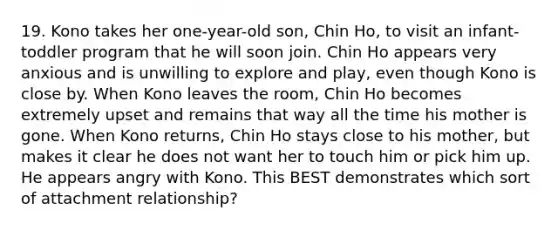 19. Kono takes her one-year-old son, Chin Ho, to visit an infant-toddler program that he will soon join. Chin Ho appears very anxious and is unwilling to explore and play, even though Kono is close by. When Kono leaves the room, Chin Ho becomes extremely upset and remains that way all the time his mother is gone. When Kono returns, Chin Ho stays close to his mother, but makes it clear he does not want her to touch him or pick him up. He appears angry with Kono. This BEST demonstrates which sort of attachment relationship?