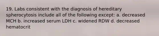 19. Labs consistent with the diagnosis of hereditary spherocytosis include all of the following except: a. decreased MCH b. increased serum LDH c. widened RDW d. decreased hematocrit